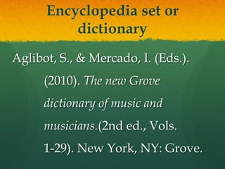 Encyclopedia set or
          dictionary
Aglibot, S., & Mercado, I. (Eds.).
      (2010). The new Grove
      dictionary of music and
      musicians.(2nd ed., Vols.
      1-29). New York, NY: Grove.
 