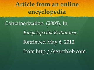 Article from an online
         encyclopedia
Containerization. (2008). In
        Encyclopædia Britannica.
        Retrieved May 6, 2012
        from http://search.eb.com
 
