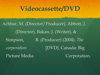 Videocassette/DVD

Achbar, M. (Director/Producer), Abbott, J.
      (Director), Bakan, J. (Writer), &
 Simpson,        B. (Producer) (2004). The
 corporation          [DVD]. Canada: Big
 Picture Media                   Corporation.
 