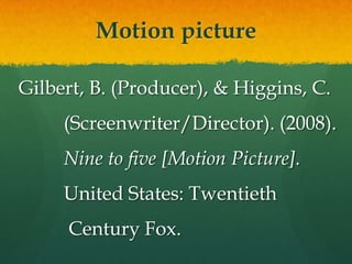 Motion picture

Gilbert, B. (Producer), & Higgins, C.
     (Screenwriter/Director). (2008).
     Nine to five [Motion Picture].
     United States: Twentieth
     Century Fox.
 
