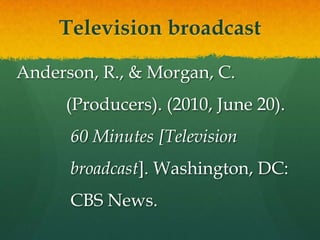 Television broadcast

Anderson, R., & Morgan, C.
     (Producers). (2010, June 20).
      60 Minutes [Television
      broadcast]. Washington, DC:
      CBS News.
 