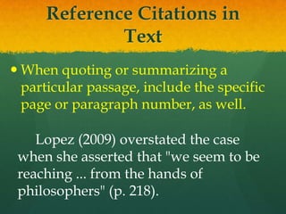 Reference Citations in
             Text
 When quoting or summarizing a
  particular passage, include the specific
  page or paragraph number, as well.

    Lopez (2009) overstated the case
 when she asserted that "we seem to be
 reaching ... from the hands of
 philosophers" (p. 218).
 