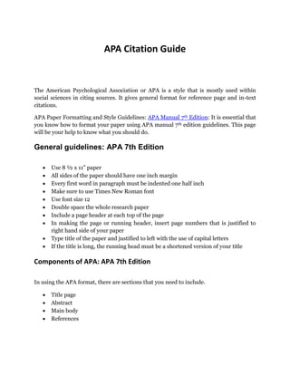 APA Citation Guide
The American Psychological Association or APA is a style that is mostly used within
social sciences in citing sources. It gives general format for reference page and in-text
citations.
APA Paper Formatting and Style Guidelines: APA Manual 7th Edition: It is essential that
you know how to format your paper using APA manual 7th edition guidelines. This page
will be your help to know what you should do.
General guidelines: APA 7th Edition
 Use 8 ½ x 11” paper
 All sides of the paper should have one inch margin
 Every first word in paragraph must be indented one half inch
 Make sure to use Times New Roman font
 Use font size 12
 Double space the whole research paper
 Include a page header at each top of the page
 In making the page or running header, insert page numbers that is justified to
right hand side of your paper
 Type title of the paper and justified to left with the use of capital letters
 If the title is long, the running head must be a shortened version of your title
Components of APA: APA 7th Edition
In using the APA format, there are sections that you need to include.
 Title page
 Abstract
 Main body
 References
 