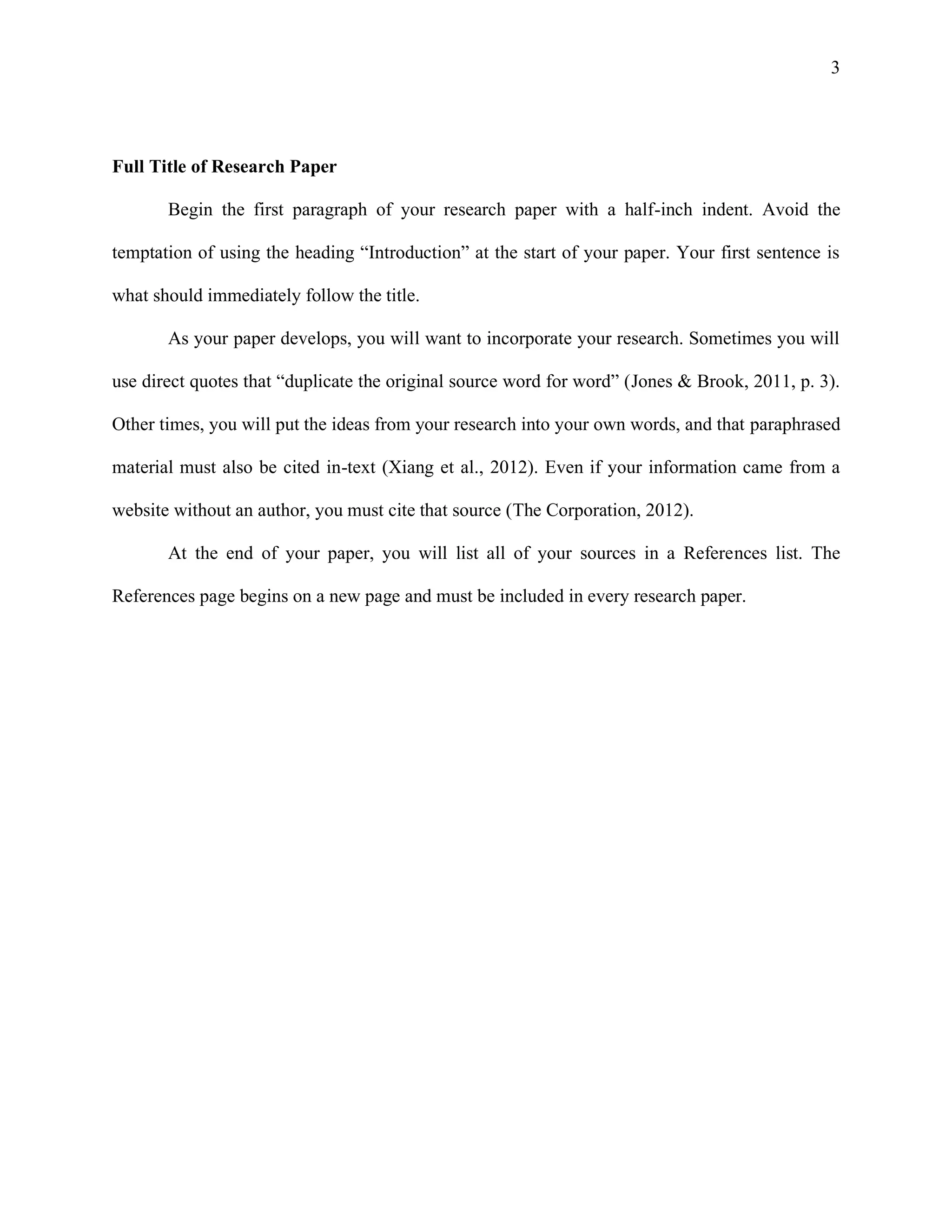 3
Full Title of Research Paper
Begin the first paragraph of your research paper with a half-inch indent. Avoid the
temptation of using the heading “Introduction” at the start of your paper. Your first sentence is
what should immediately follow the title.
As your paper develops, you will want to incorporate your research. Sometimes you will
use direct quotes that “duplicate the original source word for word” (Jones & Brook, 2011, p. 3).
Other times, you will put the ideas from your research into your own words, and that paraphrased
material must also be cited in-text (Xiang et al., 2012). Even if your information came from a
website without an author, you must cite that source (The Corporation, 2012).
At the end of your paper, you will list all of your sources in a References list. The
References page begins on a new page and must be included in every research paper.
 