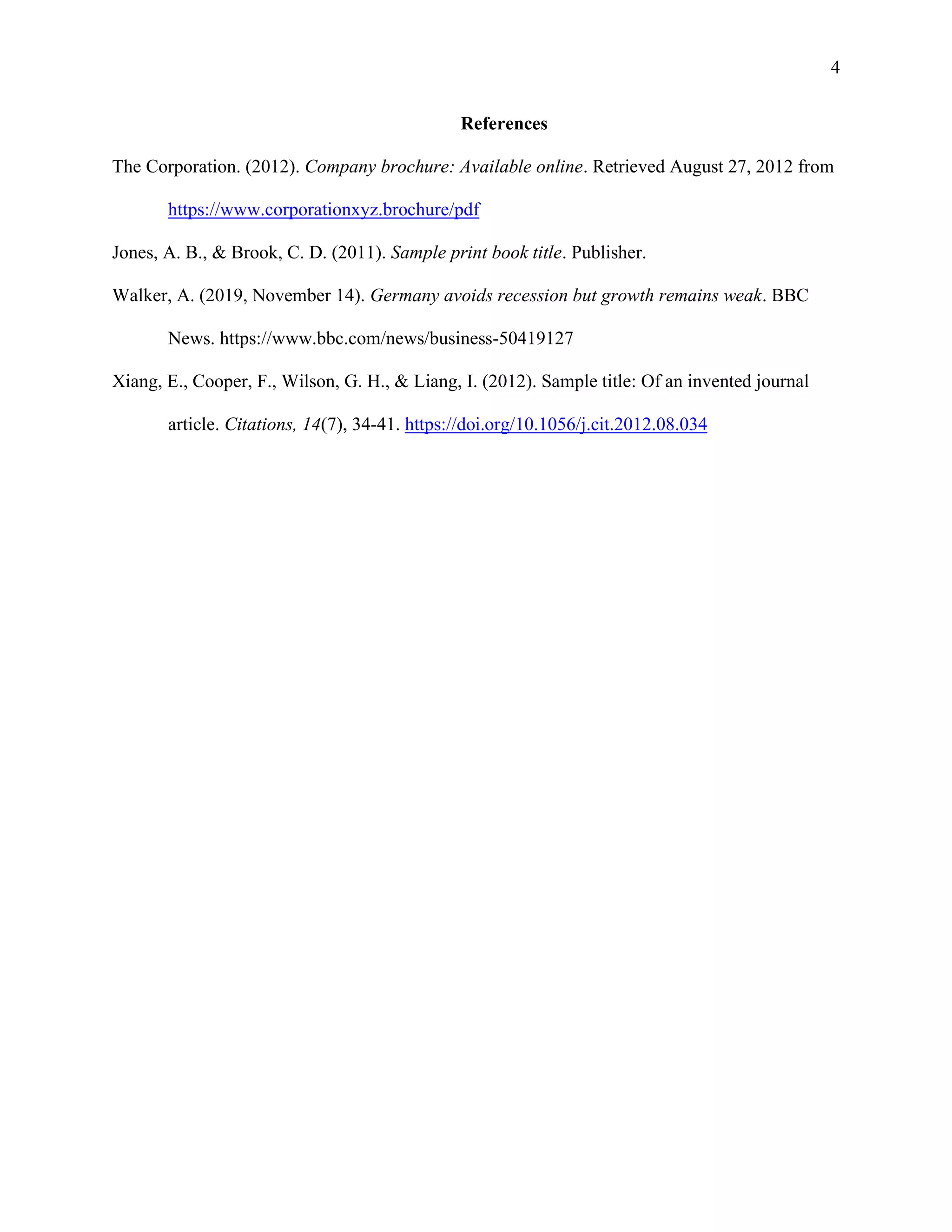 4
References
The Corporation. (2012). Company brochure: Available online. Retrieved August 27, 2012 from
https://www.corporationxyz.brochure/pdf
Jones, A. B., & Brook, C. D. (2011). Sample print book title. Publisher.
Walker, A. (2019, November 14). Germany avoids recession but growth remains weak. BBC
News. https://www.bbc.com/news/business-50419127
Xiang, E., Cooper, F., Wilson, G. H., & Liang, I. (2012). Sample title: Of an invented journal
article. Citations, 14(7), 34-41. https://doi.org/10.1056/j.cit.2012.08.034
 