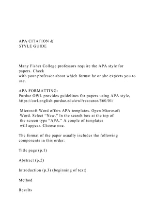 APA CITATION &
STYLE GUIDE
Many Fisher College professors require the APA style for
papers. Check
with your professor about which format he or she expects you to
use.
APA FORMATTING:
Purdue OWL provides guidelines for papers using APA style,
https://owl.english.purdue.edu/owl/resource/560/01/
Microsoft Word offers APA templates. Open Microsoft
Word. Select “New.” In the search box at the top of
the screen type “APA.” A couple of templates
will appear. Choose one.
The format of the paper usually includes the following
components in this order:
Title page (p.1)
Abstract (p.2)
Introduction (p.3) (beginning of text)
Method
Results
 
