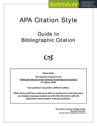 APA Citation Style
Guide to
Bibliographic Citation

Please Note:
This handout is based on the
Publication Manual of the American Psychological Association,
6th
edition, 2010.
Your professor may prefer a different edition.
While Library staff have made every effort to avoid errors in this document,
we strongly encourage students to verify this information with the
publication manual itself or with your professor.
The Library, Durham College & UOIT
Revised July 2011
(includes APA’s additional corrections)
 