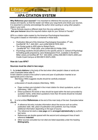 University of Tasmania

            APA CITATION SYSTEM
Why Reference your sources? It is important to reference the sources you use for
essays and reports, so that the reader can follow your arguments and check your sources.
It is essential to correctly acknowledge the author when quoting or using other people’s
ideas in your work.
**Some Schools require a different style from the one outlined here.
 Ask your lecturer about the required citation style for your School or Faculty**

APA is a citation style created by the American Psychological Association.
This guide is based on information contained in these texts:

   •       Publication Manual of the American Psychological Association, 5th edn,
           CentRef BF 76.7 .A46 2001, and LtnRef 808.02 P976 2001.
   •       The Pocket guide to APA style by Robert Perrin
            CentRef BF 76.7 .P426 2004, and LtnRef 808.02 P458p 2004.
   •       Psychology students should adhere to the specific advice in: School of Psychology
           formatting guide prepared by Jane Shakespeare-Finch, available in the Morris
           Miller Library at CentRes BF 76.7 .S53 2005; LtnRes 808.06615 S527s 2005 and
           Cradle Coast Campus at 808.06615 S527s 2005.

How do I use APA?

Sources must be cited in two ways:

1. As in-text citations in the body of the text when other people’s ideas or words are
used. Examples below after T:
In-text citations consist of the author’s name and year of publication inserted at an
appropriate point in the text.
      Sternberg (1993) suggests results should be carefully analysed
               OR
      a discussion of results analysis (Sternberg, 1993)

       •    Page numbers are included in the in-text citation for direct quotations, such as
            (Sternberg, 1993, p.59).
       •    Direct quotations 40 words or less should be typed within the text surrounded by
            quotation marks, while direct quotations more than 40 words should be included
            as a separate paragraph.

2.    In a list entitled References at the end of the main body of the text. Examples below
after R:
      • A reference list entry includes information about the source such as author,
          publication date, title, place of publication and publisher, but may include
          additional information depending on the type of source.
      • The reference list starts a new page and is arranged alphabetically by author’s
          last name.
      • References are double spaced with the second and subsequent lines of each
          reference indented.
      • Other sources consulted but not cited are listed separately under the heading
          Bibliography.
 