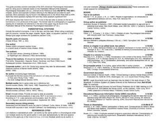 This guide provides common examples of the APA (American Psychological Association)            one year example. Always double-space REFERENCES CITED. These examples are
style for citing source materials based on the Publication Manual of the American              single-spaced for compactness.
Psychological Association (5th ed.), shelved at the Reference Desk (Ref BF76.7 P83 2001).
Chapter, section and example numbers referring to the Manual are provided for each             BOOKS
example. More examples may be found in the Manual and on the World Wide Web at APA             Two to six authors                                                                   4.16 #23
Style http://www.apastyle.org/faqs.html and http://www.apastyle.org/elecref.html .             Mitchell, T. R., & Larson, J. R., Jr. (1987). People in organizations: An introduction to
                                                                                                    organizational behavior (3rd ed.). New York: McGraw-Hill.
APA style requires that PARENTHETICAL CITATIONS in the text refer to entries on the list of
REFERENCES CITED at the end of the paper. The format rules for a bibliography or suggested     Group author as publisher                                                            4.16 #24
reading list of materials not referred to in the text of the paper may be found in the         Australian Bureau of Statistics. (1991). Estimated resident population by age and sex in
Publication Manual of the American Psychological Association (5th ed.).                            statistical local areas, New South Wales, June 1990 (No. 3209.1). Canberra, Australian
                                                                                                   Capital Territory: Author.
                             PARENTHETICAL CITATIONS
Include the author's surname, if not in the text, and the date. When citing a particular       Edited book                                                                          4.16 #25
part of a source, include the page, chapter, figure, table, or equation (section 3.101).       Gibbs, J. T., & Huang, L. N. (Eds.). (1991). Children of color: Psychological interventions
Always give page numbers for quotations (section 3.34).                                            with minority youth. San Francisco: Jossey-Bass.

Specific parts of a source                                                         3.101       No author or editor                                                                  4.16 #26
(Cheek & Buss, 1981, p. 332)                                                                   Merriam-Webster's collegiate dictionary (10th ed.). (1993). Springfield, MA: Merriam-
                                                                                                   Webster.
One author                                                                         3.94
Walker (2000) compared reaction times...                                                       Article or chapter in an edited book, two editors                                    4.16 #34
In a recent study of reaction times (Walker, 2000)...                                          Bjork, R. A. (1989). Retrieval inhibition as an adaptive mechanism in human memory. In H. L.
                                                                                                    Roediger III & F. I. M. Craik (Eds.), Varieties of memory & consciousness (pp. 309-330).
Two authors                                                                        3.95             Hillsdale, NJ: Erlbaum.
…as has been shown (Jöreskog & Sörbom, 1989)
…as Nightlinger and Littlewood (1993) demonstrated                                             Chapter in a volume in a series                                                      4.16 #36
                                                                                               Maccoby, E. E., & Martin, J. (1983). Socialization in the context of the family: Parent-child
Three to five authors. All should be listed the first time mentioned.       3.95                  interaction. In P. H. Mussen (Series Ed.) & E. M. Hetherington (Vol. Ed.), Handbook of
First entry: Wasserstein, Zappulla, Rosen, Gerstman, and Rock (1994) found…                       child psychology: Vol. 4. Socialization, personality, and social development (4th ed., pp.
                                                                                                  1-101). New York: Wiley.
Subsequent entries: Wasserstein et al. (1994) found...
Corporate author. List in full. Some long names may later be abbreviated. 3.96                 Encyclopedia article. If no byline, place article title in author position.          4.16 #38
                                                                                               Bergmann, P. G. (1991). Relativity. In The new encyclopaedia Britannica (Vol. 26, pp. 501-
(National Institute of Mental Health [NIMH], 1999)...                                              508). Chicago: Encyclopaedia Britannica.
(NIMH, 1999)
                                                                                               Government document                                                                  4.16 #41
No author (including legal materials)                                              3.97
                                                                                               National Institute of Mental Health. (1990). Clinical training in serious mental illness (DHHS
Punctuate the first few words of the REFERENCE LIST entry and the year.
                                                                                                    Publication No. ADM 90-1679). Washington, DC: U.S. Government Printing Office.
... on free care (“Study Finds,” 1982)
... the book College Bound Seniors (1979)                                                      NOTE: Legal documents such as hearings may be listed in the style shown in The
Multiple works (list in same order as in reference list)                           3.99        Bluebook: A Uniform System of Citation shelved at the Reference Desk (Ref KF245.
Several studies (Balda, 1980; Kamil, 1988; Pepperberg & Funk, 1990)...                         U53), for example:
                                                                                               Protection from Personal Intrusion Act and Privacy Protection Act of 1998: Hearing on H.R.
Multiple works by an author in one year                                            3.99             2448 and H.R. 3224 Before the House Comm. on the Judiciary, 105th Cong. 56-57
Several studies (Johnson, 1991a, 1991b, 1991c)…                                                     (1998) (statement of Richard Masur, President, Screen Actors Guild).
Email (Include initials. Provide as exact a date as possible.                      3.102       Educational Resources Information Center (ERIC) microfiche                           4.16 #43
Cite personal communications in text only, NOT in REFERENCES CITED.)                           Mead, J. V. (1992). Looking at old photographs: Investigating the teacher tales that novice
According to T. K. Lutes (personal communication, April 18, 2001)...                              teachers bring with them (Report No. NCRTL-RR-92-4). East Lansing, MI: National
…(V.-G. Nguyen, personal communication, September 28, 1998)                                       Center for Research on Teacher Learning. (ERIC Document Reproduction Service No.
                                                                                                  ED 346082)
Secondary source citing primary                                                    4.16 #22
Seidenberg and McClelland's study (as cited in Coltheart, Curtis, Atkins, & Haller, 1993)...   Thesis or dissertation                                                          4.16 #54 & 57
Include both sources in text. Include Coltheart, not Seidenberg in REFERENCES CITED.           Almeida, D. M. (1990). Fathers' participation in family work: Consequences for fathers' stress
                                                                                                   and father-child relations. Unpublished masters thesis, University of Victoria, Victoria,
                                   REFERENCES CITED                                                British Columbia, Canada.
List citations in alphabetical order. List works by the same author in chronological order.    Bower, D. L. (1993). Employee assistant programs supervisory referrals: Characteristics of
List multiple works by the same author in one year alphabetically by title and append             referring and nonreferring supervisors. Dissertation Abstracts International, 54 (01),
letters to the years as in the PARENTHETICAL CITATIONS: Multiple works by an author in            534B. (UMI No. 9315947)
 