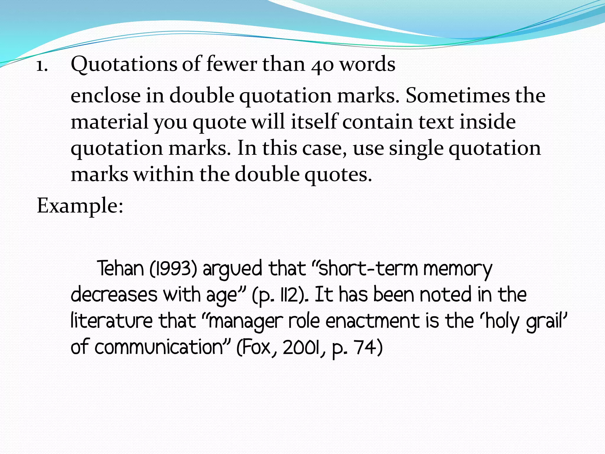 1. Quotations of fewer than 40 words
   enclose in double quotation marks. Sometimes the
   material you quote will itself contain text inside
   quotation marks. In this case, use single quotation
   marks within the double quotes.
Example:

       Tehan (1993) argued that “short-term memory
   decreases with age” (p. 112). It has been noted in the
   literature that “manager role enactment is the ‘holy grail’
   of communication” (Fox, 2001, p. 74)
 