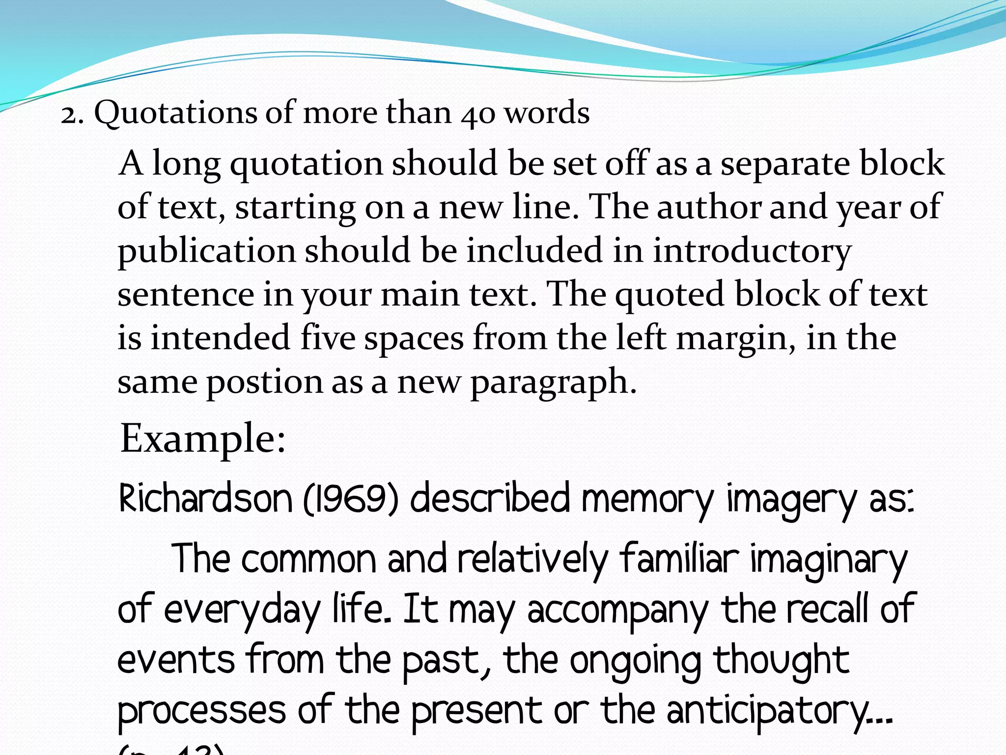 2. Quotations of more than 40 words
   A long quotation should be set off as a separate block
   of text, starting on a new line. The author and year of
   publication should be included in introductory
   sentence in your main text. The quoted block of text
   is intended five spaces from the left margin, in the
   same postion as a new paragraph.
   Example:
   Richardson (1969) described memory imagery as:
      The common and relatively familiar imaginary
   of everyday life. It may accompany the recall of
   events from the past, the ongoing thought
   processes of the present or the anticipatory...
 