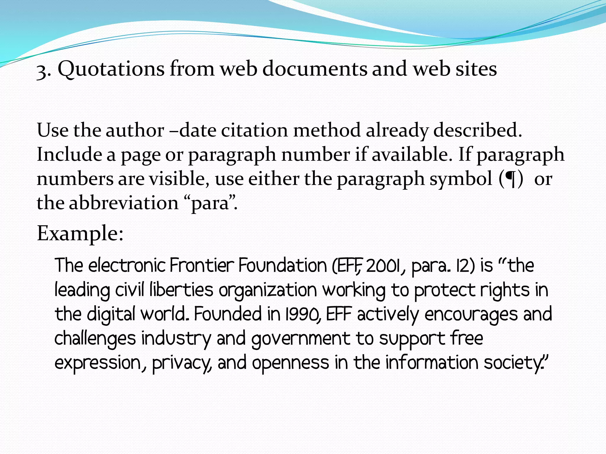 3. Quotations from web documents and web sites

Use the author –date citation method already described.
Include a page or paragraph number if available. If paragraph
numbers are visible, use either the paragraph symbol (¶) or
the abbreviation “para”.
Example:
  The electronic Frontier Foundation (EFF 2001, para. 12) is “the
                                          ,
  leading civil liberties organization working to protect rights in
  the digital world. Founded in 1990, EFF actively encourages and
  challenges industry and government to support free
  expression, privacy and openness in the information society.
                        ,                                         ”
 