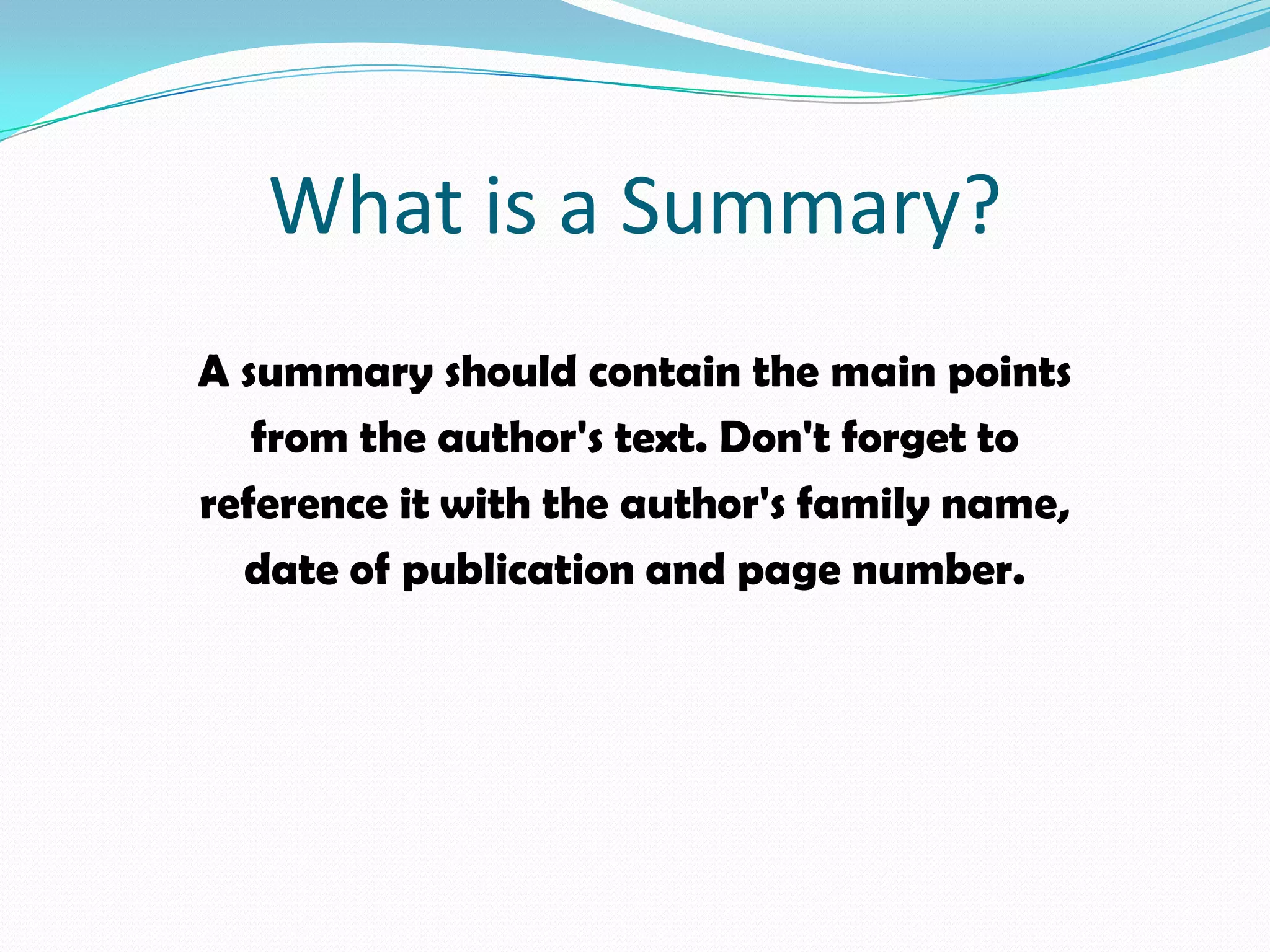 What is a Summary?
A summary should contain the main points
   from the author's text. Don't forget to
reference it with the author's family name,
  date of publication and page number.
 