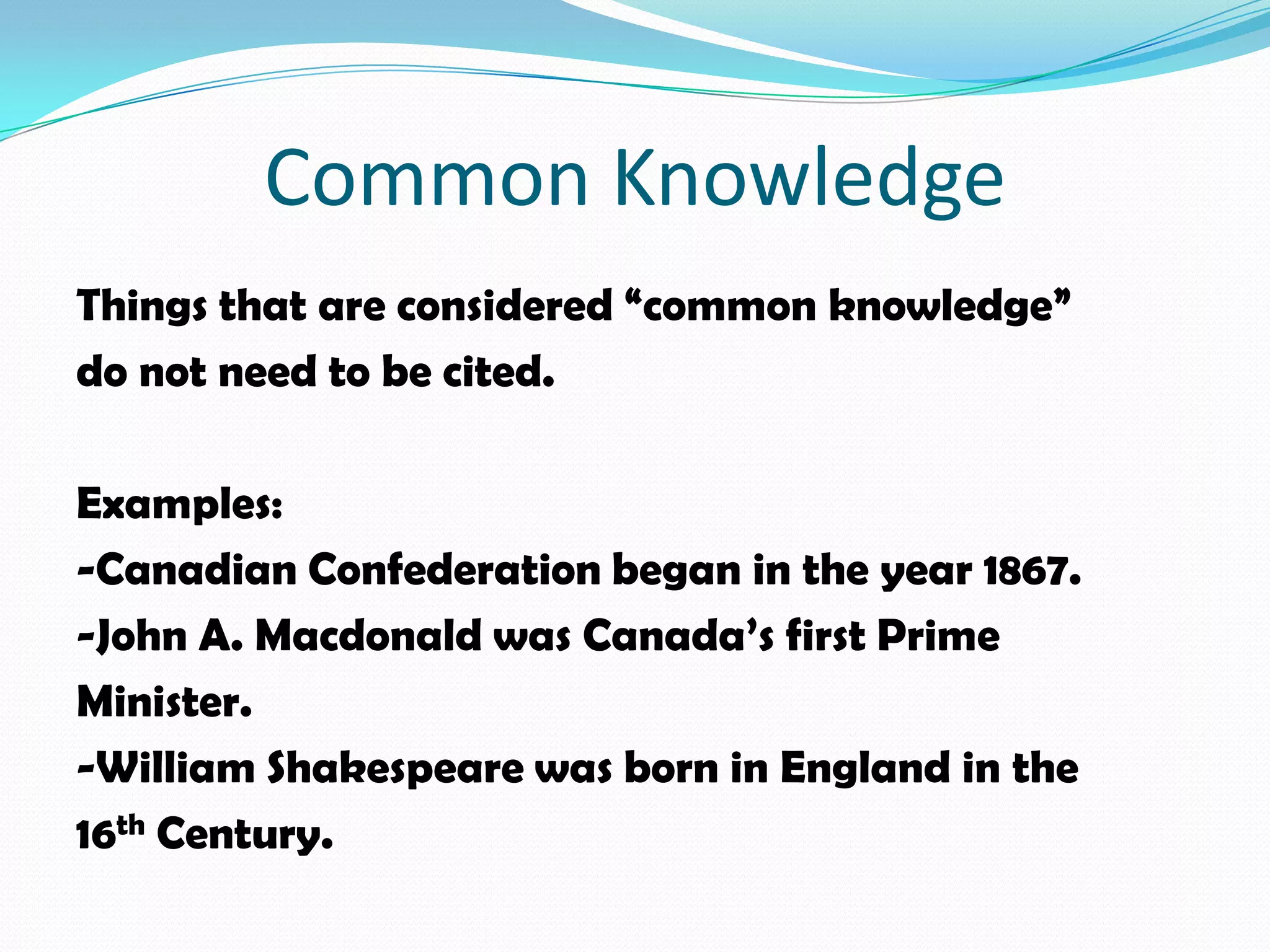 Common Knowledge
Things that are considered “common knowledge”
do not need to be cited.

Examples:
-Canadian Confederation began in the year 1867.
-John A. Macdonald was Canada’s first Prime
Minister.
-William Shakespeare was born in England in the
16th Century.
 