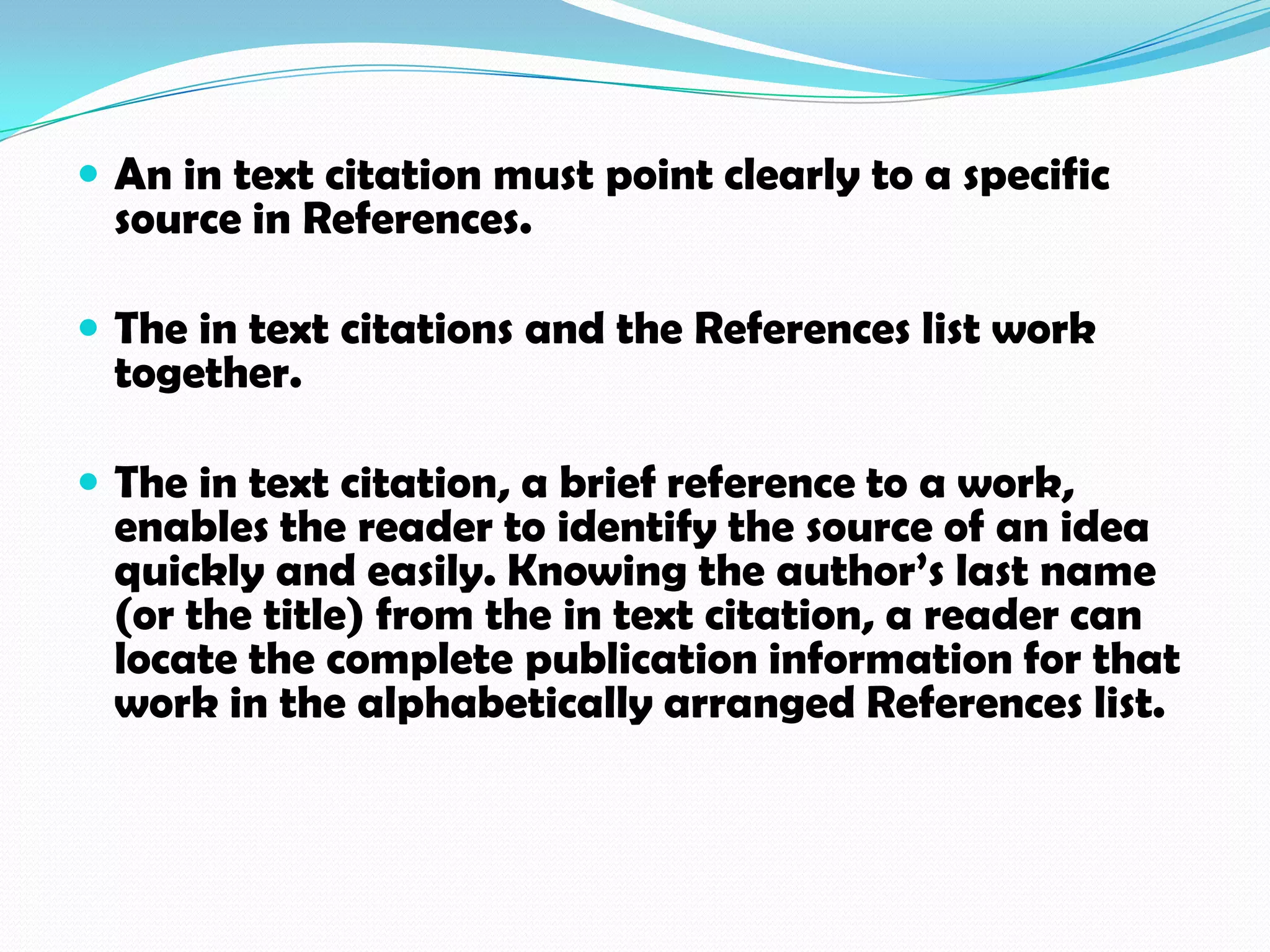  An in text citation must point clearly to a specific
 source in References.

 The in text citations and the References list work
 together.

 The in text citation, a brief reference to a work,
 enables the reader to identify the source of an idea
 quickly and easily. Knowing the author’s last name
 (or the title) from the in text citation, a reader can
 locate the complete publication information for that
 work in the alphabetically arranged References list.
 