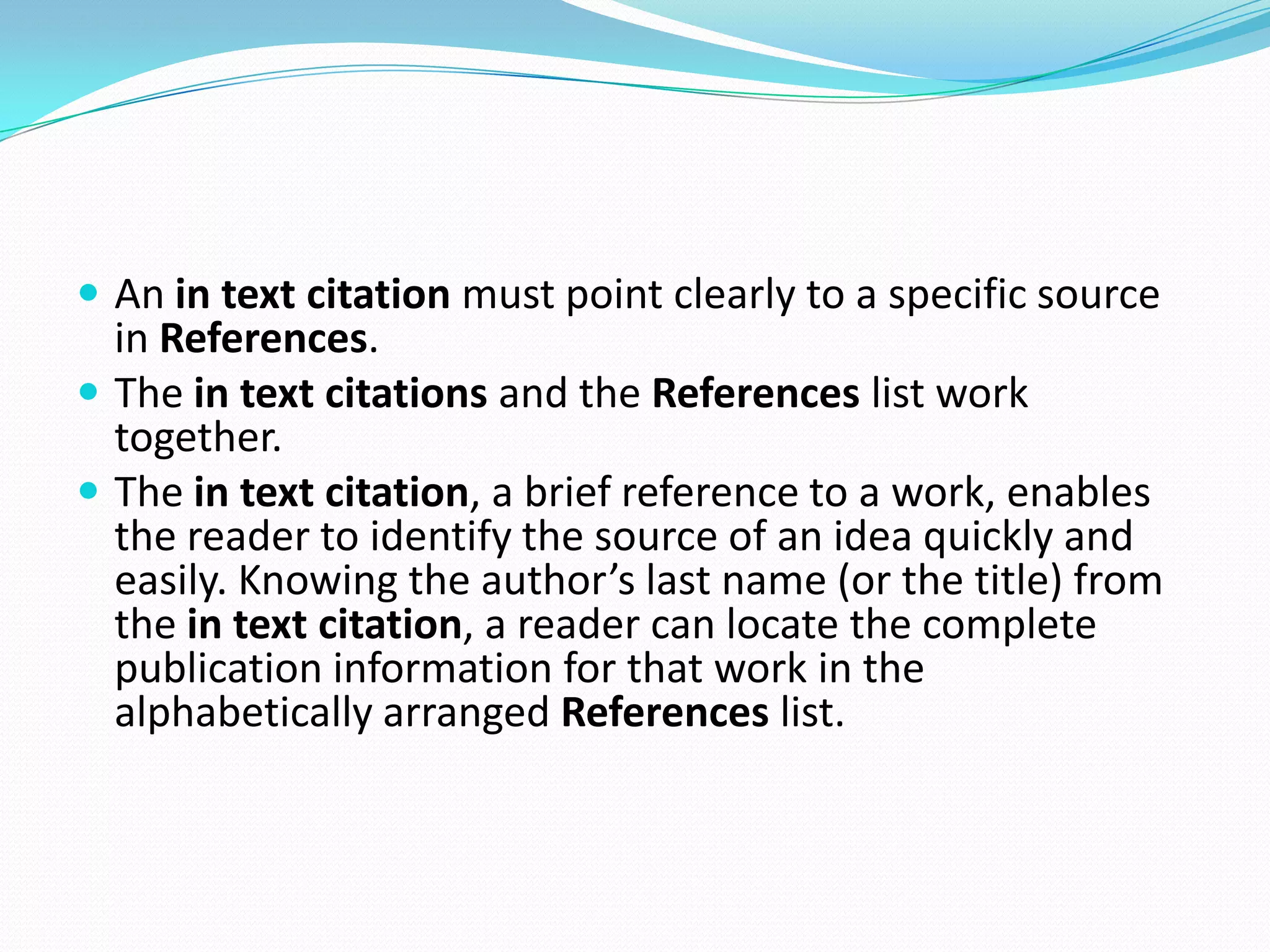  An in text citation must point clearly to a specific source
  in References.
 The in text citations and the References list work
  together.
 The in text citation, a brief reference to a work, enables
  the reader to identify the source of an idea quickly and
  easily. Knowing the author’s last name (or the title) from
  the in text citation, a reader can locate the complete
  publication information for that work in the
  alphabetically arranged References list.
 