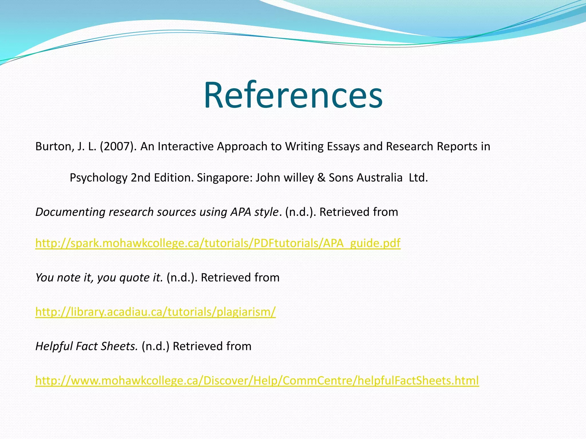 References
Burton, J. L. (2007). An Interactive Approach to Writing Essays and Research Reports in

      Psychology 2nd Edition. Singapore: John willey & Sons Australia Ltd.

Documenting research sources using APA style. (n.d.). Retrieved from

http://spark.mohawkcollege.ca/tutorials/PDFtutorials/APA_guide.pdf

You note it, you quote it. (n.d.). Retrieved from

http://library.acadiau.ca/tutorials/plagiarism/

Helpful Fact Sheets. (n.d.) Retrieved from

http://www.mohawkcollege.ca/Discover/Help/CommCentre/helpfulFactSheets.html
 
