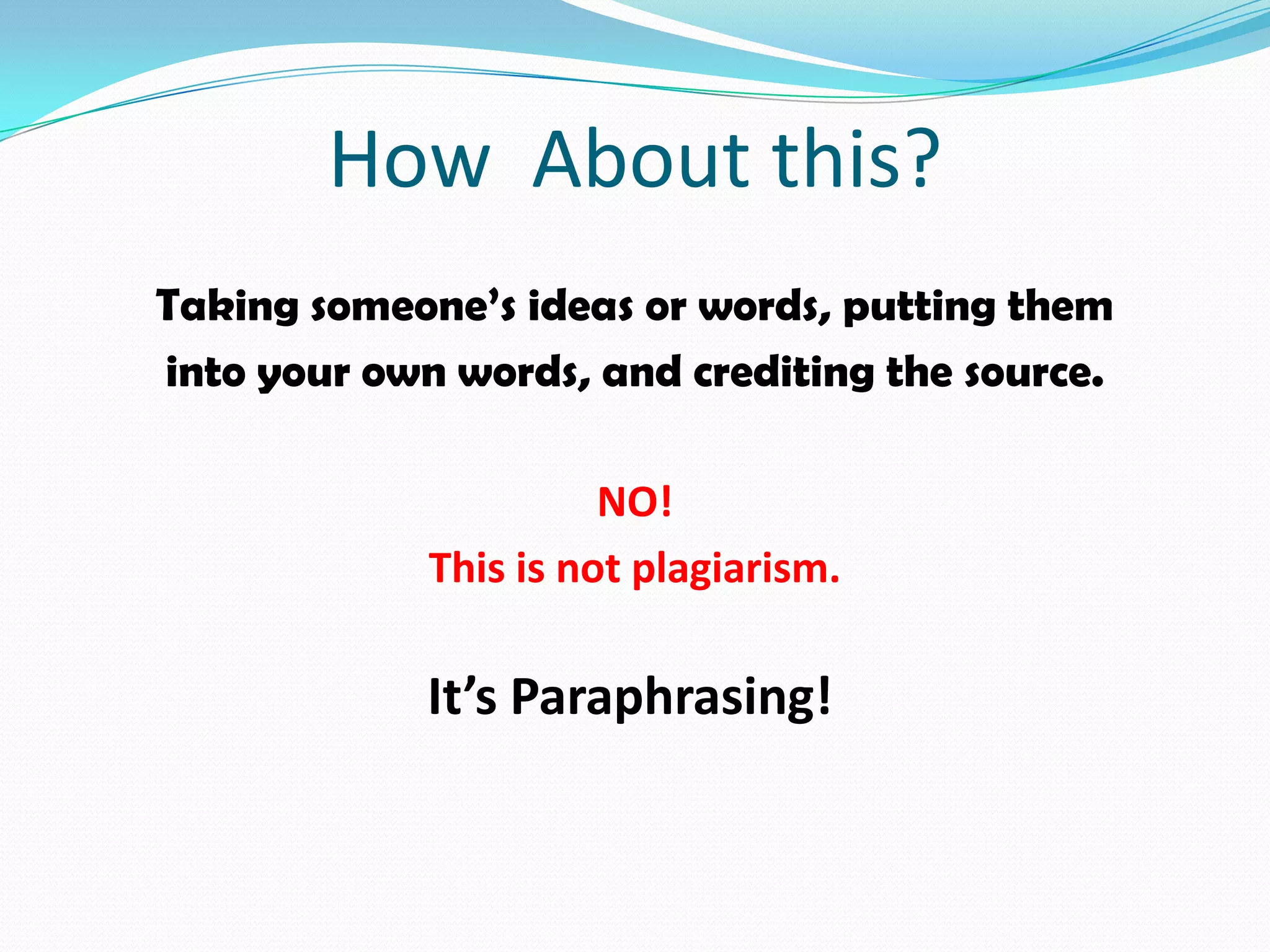 How About this?
Taking someone’s ideas or words, putting them
into your own words, and crediting the source.

                       NO!
             This is not plagiarism.

             It’s Paraphrasing!
 