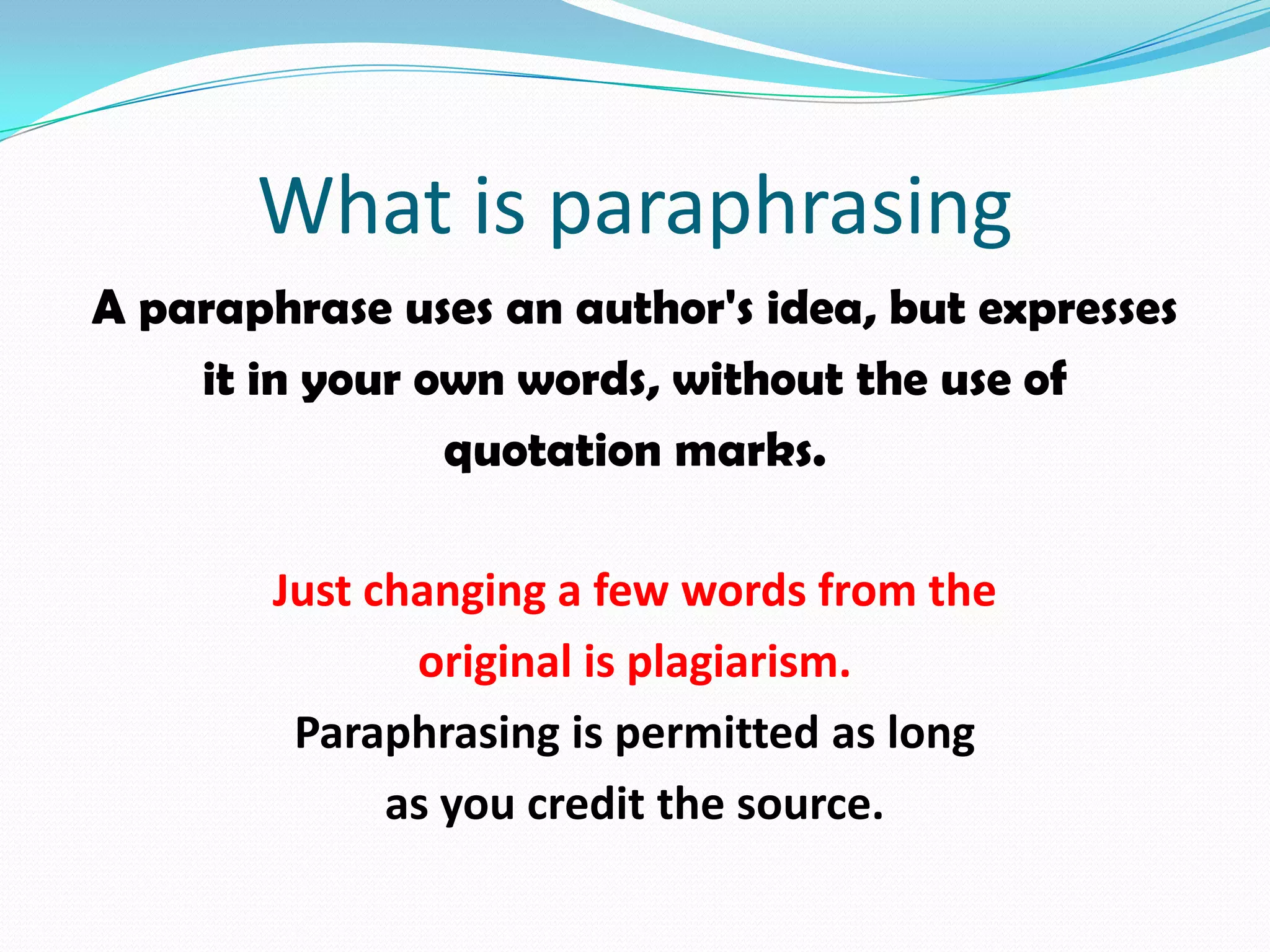 What is paraphrasing
A paraphrase uses an author's idea, but expresses
    it in your own words, without the use of
                quotation marks.

        Just changing a few words from the
               original is plagiarism.
         Paraphrasing is permitted as long
              as you credit the source.
 