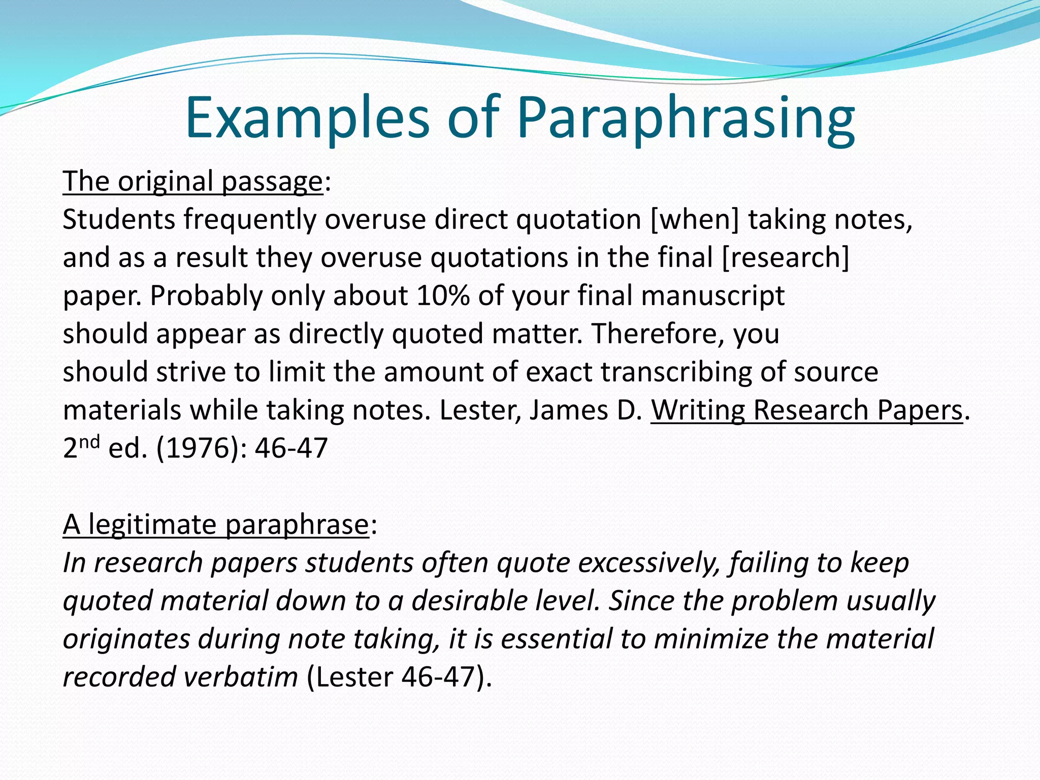 Examples of Paraphrasing
The original passage:
Students frequently overuse direct quotation [when] taking notes,
and as a result they overuse quotations in the final [research]
paper. Probably only about 10% of your final manuscript
should appear as directly quoted matter. Therefore, you
should strive to limit the amount of exact transcribing of source
materials while taking notes. Lester, James D. Writing Research Papers.
2nd ed. (1976): 46-47

A legitimate paraphrase:
In research papers students often quote excessively, failing to keep
quoted material down to a desirable level. Since the problem usually
originates during note taking, it is essential to minimize the material
recorded verbatim (Lester 46-47).
 