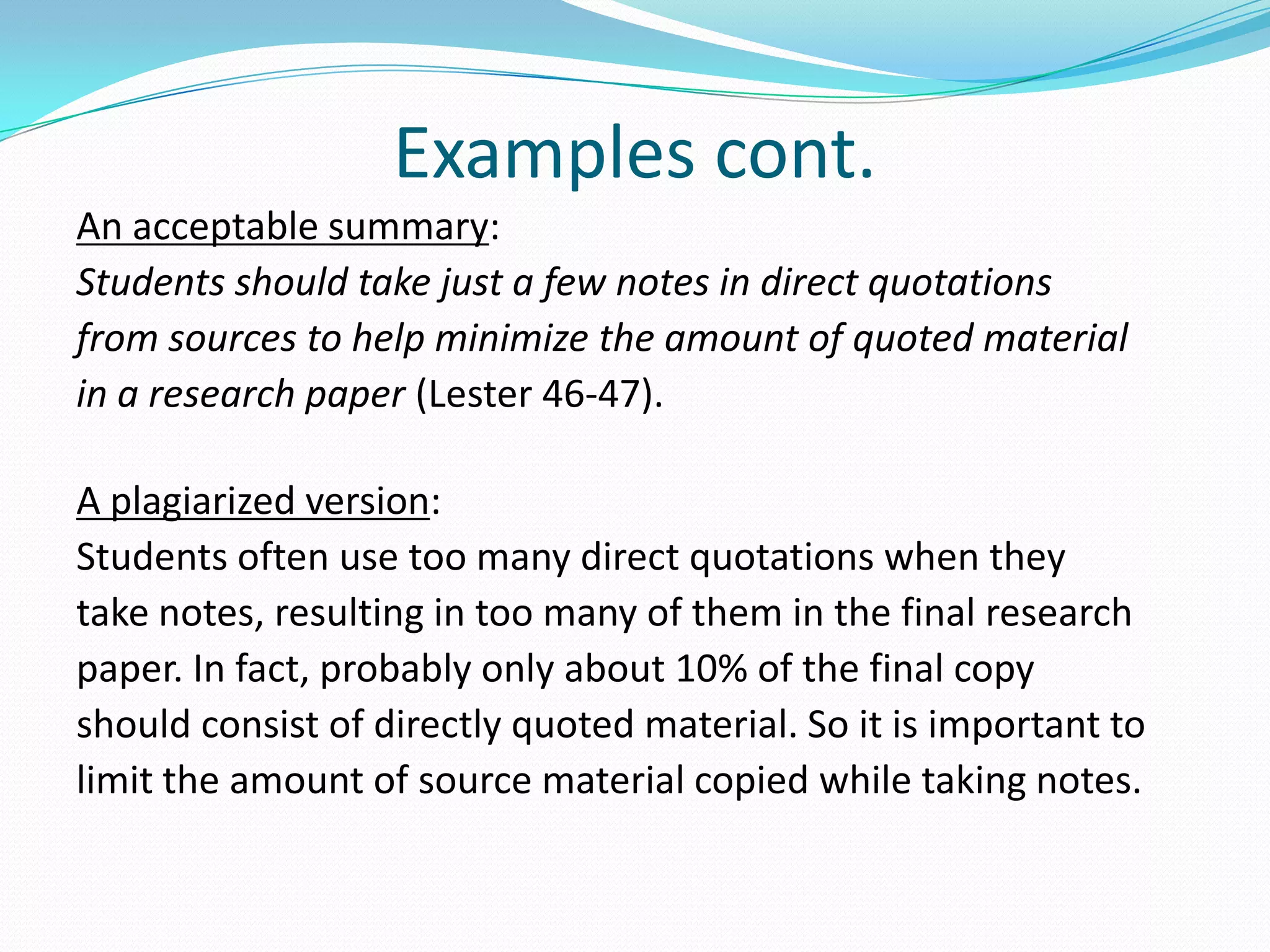 Examples cont.
An acceptable summary:
Students should take just a few notes in direct quotations
from sources to help minimize the amount of quoted material
in a research paper (Lester 46-47).

A plagiarized version:
Students often use too many direct quotations when they
take notes, resulting in too many of them in the final research
paper. In fact, probably only about 10% of the final copy
should consist of directly quoted material. So it is important to
limit the amount of source material copied while taking notes.
 