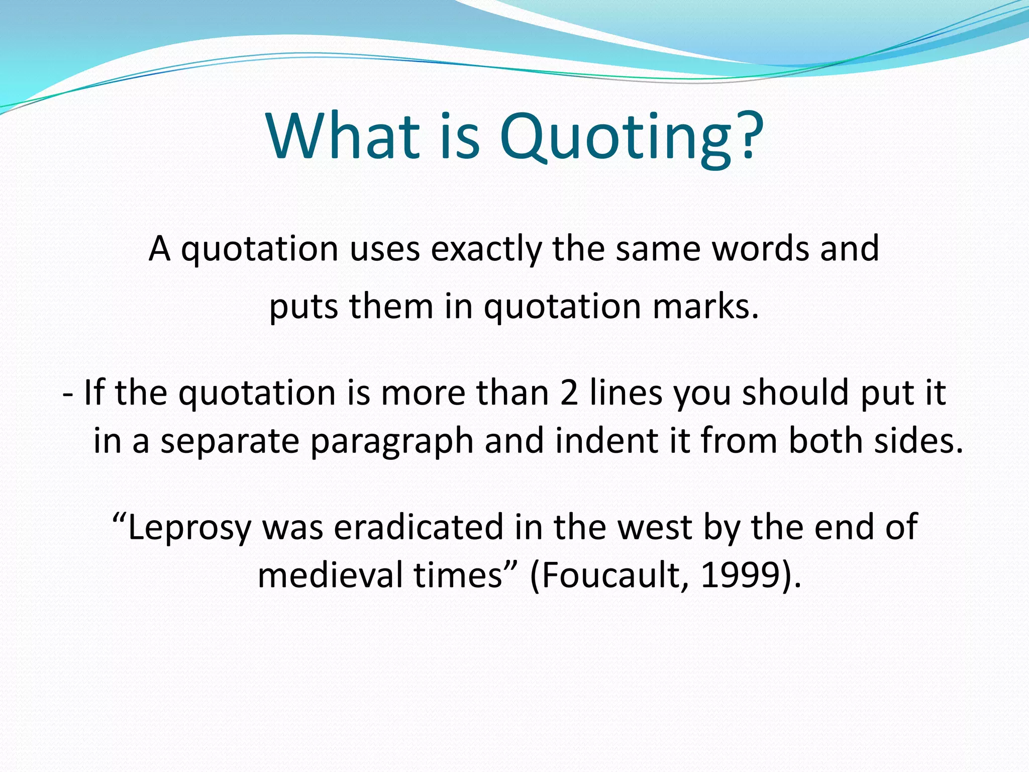 What is Quoting?
     A quotation uses exactly the same words and
            puts them in quotation marks.

- If the quotation is more than 2 lines you should put it
   in a separate paragraph and indent it from both sides.

   “Leprosy was eradicated in the west by the end of
            medieval times” (Foucault, 1999).
 