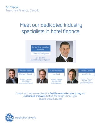 GE Capital
Franchise Finance, Canada




           Meet our dedicated industry
           specialists in hotel finance.

                             Senior Vice President,
                                   Canada
                             Edward Khediguian

                               514-394-3201
                         edward.khediguian@ge.com




           Western Canada                             Central Canada     Eastern Canada

          Cameron Woof                                  Ian Ricci          Jessi Carrier

           Account Manager                            Account Manager    Account Manager
             905-858-6425                               905-858-4968        514-871-4287
          cameron.woof@ge.com                         ian.ricci@ge.com   jessi.carrier@ge.com




       Contact us to learn more about the flexible transaction structuring and
               customized programs that we can design to meet your
                               specific financing needs.
 