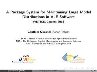 A Package System for Maintaining Large Model
        Distributions in VLE Software
                           WETICE/Comets 2012


                        Gauthier Quesnel, Ronan Tr´pos
                                                  e

              INRA - French National Institute for Agricultural Research
          MIA - The Division of Applied Mathematics and Computer Sciences
                  BIA - Biometrics and Artiﬁcial Intelligence Unit




Quesnel et al. (INRA)           Package system for VLE                      1 / 32
 