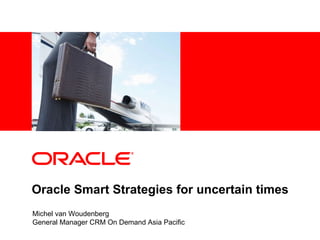 Oracle Smart Strategies for uncertain times Michel van Woudenberg General Manager CRM On Demand Asia Pacific 