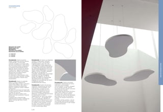 CLOUDAKUSTIK
Design: Eri Goshen
Cloudakustik. Sistema di pannelli
sospesi, caratterizzato da forme indistinte
e personalizzabili. Una forma base,
curvilinea, coniugata su tre misure scalari
permette di personalizzare il soffitto dando
vita a innumerevoli diverse configurazioni.
La possibilità di personalizzare le forme
aggiunge ulteriore interesse nel realizzare
il "proprio cielo". Opportune forature per
inserimento luci, diffusori e altri accessori
identificati dal committente vengono
predisposti dove necessario.
Un materassino in fibra poliestere o lana
di roccia, posto sopra il pannello, completa
il sistema garantendo un elevato valore
fonoassorbente.
Cloudakustik. System of suspended
panels in a range of indefinite and
customizable shapes. A basic, curved form,
scaled in three different sizes makes it
possible to arrange the ceiling at your
pleasure, creating any number of different
configurations.
The option of customizing the shapes adds
a further dimension of interest, allowing you
to create "your own sky".
Holes can be drilled for lights, sound
diffusers and other accessories if required
by the client.
A polyester fibre or Rockwool layer,
positioned above the panel, completes the
system, ensuring high levels of sound
absorption.
Cloudakustik. Ein System aus hängenden
Paneelen in undefinierten, individuell
gestaltbaren Formen. Eine Grundform
in geschwungenen Linien, die in drei
maßstabgerechten Größen abgewandelt
wird, ermöglicht unendliche Kombinationen
für Decken nach persönlichem Geschmack.
Die individuelle Gestaltbarkeit der Formen
offeriert weitere Möglichkeiten, sich seinen
"eigenen Himmel" zu schaffen. Geeignete
Bohrungen für die Montage von
Lichtquellen, Klangdiffusoren und sonstigen
Accessoires durch den Auftraggeber,
werden dort ausgeführt, wo man sie
benötigt. Eine Matte aus Polyesterwatte
oder Gesteinswolle, die am Paneel
aufgelegt wird, vervollständigt das System
und garantiert eine hohe,
schallabsorbierende Leistung.
Cloudakustik. Système de panneaux
suspendus, caractérisé par des formes
irrégulières et personnalisables. Une
forme de base, curviligne sur trois
dimensions échelonnées permet de
personnaliser le plafond en donnant
vie à d’innombrables configurations
différentes. La possibilité de personnaliser
les formes ajoute un intérêt
supplémentaire car chacun peut réaliser
son « propre ciel ». Les perçages pour
l’insertion d’éclairages, diffuseurs et
autres accessoires identifiés par le client
sont effectués aux endroits nécessaires.
Un matelas en fibre polyester ou laine
de roche, situé au-dessus du panneau,
complète le système en garantissant
un taux d’insonorisation élevé.
Cloudakustik. Sistema de paneles
suspendidos, caracterizado por formas
indefinidas y personalizadas.
Una forma básica, curvilínea, conjugada
en tres medidas a escalar, permite
personalizar el techo creando numerosas
configuraciones originales.
La posibilidad de personalizar las formas
añade ulterior interés en la creación
del "propio cielo". Donde necesario,
se preparan las perforaciones apropiadas
para instalar las luces, los difusores y
cualquier otro accesorio requerido por
el cliente.
Un espesor de fibra poliéster o lana de
roca colocado sobre el panel completa
el sistema garantizando un valor elevado
de absorción acústica.
Dimensioni dei moduli:
Modular panel size:
Modulgrößen:
Dimensions des modules :
Dimensiones de los módulos:
mm 1900x1120
mm 1480x900
mm 1060x650
p | 52
MIXEDANDSUSPENDEDSYSTEMS
 