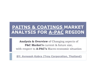 PAITNS & COATINGS MARKET
ANALYSIS FOR A-PAC REGION
Analysis & Overview of Changing aspects of
P&C Market’s current & future size,
with respect to A-PAC’s Macro-economic situation
BY: Avneesh Kabra (Troy Corporation, Thailand)
 