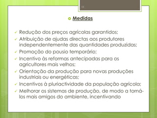  Medidas
 Redução dos preços agrícolas garantidos;
 Atribuição de ajudas directas aos produtores
independentemente das quantidades produzidas;
 Promoção do pousio temporário;
 Incentivo às reformas antecipadas para os
agricultores mais velhos;
 Orientação da produção para novas produções
industriais ou energéticas;
 Incentivos à pluriactividade da população agrícola;
 Melhorar os sistemas de produção, de modo a torná-
los mais amigos do ambiente, incentivando
11
 