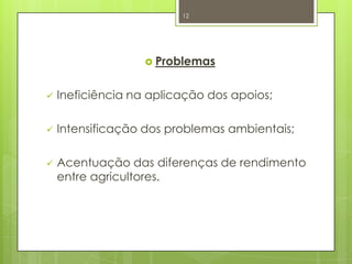  Problemas
 Ineficiência na aplicação dos apoios;
 Intensificação dos problemas ambientais;
 Acentuação das diferenças de rendimento
entre agricultores.
12
 