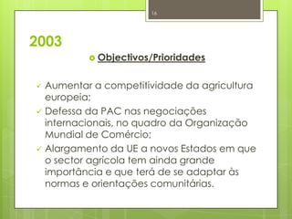 2003
 Objectivos/Prioridades
 Aumentar a competitividade da agricultura
europeia;
 Defessa da PAC nas negociações
internacionais, no quadro da Organização
Mundial de Comércio;
 Alargamento da UE a novos Estados em que
o sector agrícola tem ainda grande
importância e que terá de se adaptar às
normas e orientações comunitárias.
16
 
