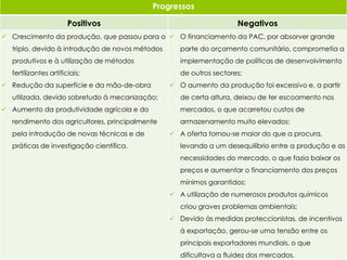 Progressos
Positivos Negativos
 Crescimento da produção, que passou para o
triplo, devido à introdução de novos métodos
produtivos e à utilização de métodos
fertilizantes artificiais;
 Redução da superfície e da mão-de-obra
utilizada, devido sobretudo à mecanização;
 Aumento da produtividade agrícola e do
rendimento dos agricultores, principalmente
pela introdução de novas técnicas e de
práticas de investigação científica.
 O financiamento da PAC, por absorver grande
parte do orçamento comunitário, comprometia a
implementação de políticas de desenvolvimento
de outros sectores;
 O aumento da produção foi excessivo e, a partir
de certa altura, deixou de ter escoamento nos
mercados, o que acarretou custos de
armazenamento muito elevados;
 A oferta tornou-se maior do que a procura,
levando a um desequilíbrio entre a produção e as
necessidades do mercado, o que fazia baixar os
preços e aumentar o financiamento dos preços
mínimos garantidos;
 A utilização de numerosos produtos químicos
criou graves problemas ambientais;
 Devido às medidas proteccionistas, de incentivos
à exportação, gerou-se uma tensão entre os
principais exportadores mundiais, o que
dificultava a fluidez dos mercados.
5
 