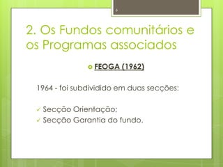 2. Os Fundos comunitários e
os Programas associados
 FEOGA (1962)
1964 - foi subdividido em duas secções:
 Secção Orientação;
 Secção Garantia do fundo.
6
 
