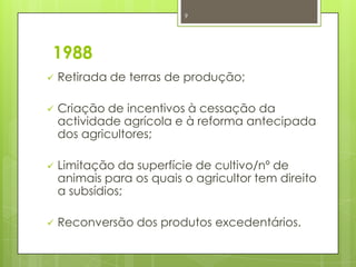 1988
 Retirada de terras de produção;
 Criação de incentivos à cessação da
actividade agrícola e à reforma antecipada
dos agricultores;
 Limitação da superfície de cultivo/nº de
animais para os quais o agricultor tem direito
a subsídios;
 Reconversão dos produtos excedentários.
9
 