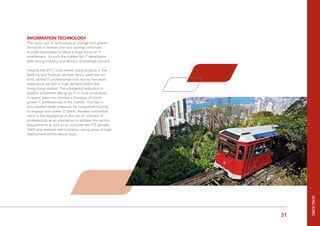 31Figures are in HKD and represent base salary only
Information Technology
The rapid rate of technological change and greater
demands in bottom line cost savings continues
to push businesses to place a huge focus on IT
enablement. As such the market for IT developers
with strong industry and domain knowledge prevails.
Despite the 2011 crisis where many projects in the
banking and financial services sector were put on
hold, skilled IT professionals with two to five years
experience are still in high demand within the
Hong Kong market. The substantial reduction in
student enrolment taking up IT in local universities
in recent years has created a shortage of home-
grown IT professionals in the market. This has in
turn created wage pressures for companies looking
to engage mid career IT talent. Another noticeable
trend is the resurgence in the use of contract IT
professionals as an alternative to address the ad-hoc
requirements as well as to minimize the FTE growth.
UNIX and network administration being areas of high
deployment of this labour type.
HongkOng
 