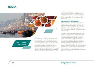 kellyservices.co.in34
The GDP growth for 2012 is pegged at 7% with
an estimate of over 200 million people between
the working ages of 18-60 years being added to
the workforce in the next two decades. According
to the India Chamber of Commerce, the Indian
economy will create 87.37 million jobs by 2015.
Over the next decade, India will have over 125
million college-educated professionals and an equal
number of vocationally trained people. The speed
of India’s sustained growth is necessitating a need
of 500 million skilled people to enter the market.
This is a definitive precursor for a talent war
which will ultimately drive up business costs. The
problem of ‘plenty’ needs to be resolved by up
skilling an anticipated 250 million people over
this decade.
Information Technology
India’s IT industry is fast reaching the 100 billion
dollar mark and it is still growing in double digits,
creating a substantial number of new jobs. The
Indian IT industry is expected to add in excess of
240,000 new jobs and as expected IT companies
have set aggressive targets for graduate and lateral
hiring in 2012.
This year, IT companies are expected to be more
stable in their hiring plans than last year as most
companies have already factored in economic
turbulences. Banking and financial institutions
and IT companies servicing this sector continue
to be one of the largest IT talent employers.
Telecommunications is also expected to continue
hiring in 2012 as increased infrastructure and
connectivity buoyed by a growing consumer demand
is seeing growth in this sector. Skill sets in emerging
areas like cloud computing and e-commerce will
be highly sought after as companies realise the
potential impact of these advanced technologies on
their future business.
INdia
NATIONAL
OVERVIEW
 