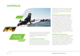 kellyservices.com.au2
In spite of a growing local economy, the willingness
of Australian businesses to build capacity continues
to be dampened by instability and economic
volatility in Europe, the Middle East, and the
United States.
Accounting and Finance
The impact of the international debt crisis has
directly impacted the accounting and finance sector,
with the entire sector being cautious. Jobs continue
to be shed as companies consolidate, move back-
office processes offshore to drive down costs and
aUSTRALIA
NATIONAL
OVERVIEW
simply downsize. This trend will continue until the
middle of this year when it is expected to stabilise.
Early 2012 has seen resurgence in mid to long
term contract engagements in lieu of permanent
hiring activity.
Banking and Financial Services
Banks, in particular, are shredding numbers from
their finance and IT departments with the back
office being worst hit. There are some bright
points however. Demand for roles with experience
in risk and compliance is growing in response to
tightening governance rules and regulations. There
is still strong hiring activity in areas such as credit,
wealth management, financial planning, private
and corporate banking. Some areas of corporate
finance remain steady and, although not hiring
as aggressively as last year, they continue to offer
opportunities to the right level of candidates. In
2012, the career focal point for experienced bankers
will shift dramatically from Europe and the Americas
to the Asia Pacific region.
Information Technology
The IT industry has stabilised with more job openings
available for skilled candidates in 2012. Roles that
are increasingly in demand include application
testing, storage and data centre management. Banks
continue to create much of the demand for IT roles
even though they are moving many development
projects offsite. This is largely because much of the
strategy, architecture, maintenance and program
development work remains in Australia.
 