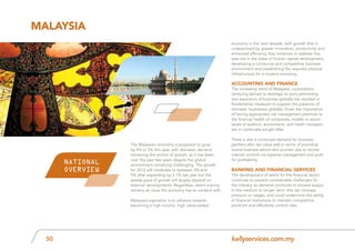kellyservices.com.my50
The Malaysian economy is projected to grow
by 4% to 5% this year, with domestic demand
remaining the anchor of growth, as it has been
over the past few years despite the global
environment remaining challenging. The growth
for 2012 will moderate to between 4% and
5% after expanding by 5.1% last year but the
steady pace of growth will largely depend on
external developments. Regardless, talent scarcity
remains an issue the economy has to contend with.
Malaysia’s aspiration is to advance towards
becoming a high-income, high value-added
economy in the next decade, with growth that is
underpinned by greater innovation, productivity and
enhanced efficiency. Key initiatives to address this
area are in the areas of human capital development,
developing a conducive and competitive business
environment and establishing the required physical
infrastructure for a modern economy.
Accounting and Finance
The increasing trend of Malaysian corporations
venturing abroad to leverage on joint partnership
and expansion of business globally has resulted in
fundamental measures to support the presence of
domestic businesses globally. Given the importance
of having appropriate risk management practices to
the financial health of companies, middle to senior
levels of auditors, accountants, and credit managers
are in continually sought after.
There is also a continued demand for business
partners who can value add in terms of providing
sound business advice and acumen due to stricter
internal controls via expense management and push
for profitability.
Banking and Financial Services
The development of talent for the financial sector
continues to present considerable challenges for
the industry as demand continues to exceed supply.
In the medium to longer term, this can increase
pressure on wages, and could undermine the ability
of financial institutions to maintain competitive
positions and effectively control risks.
Malaysia
NATIONAL
OVERVIEW
 