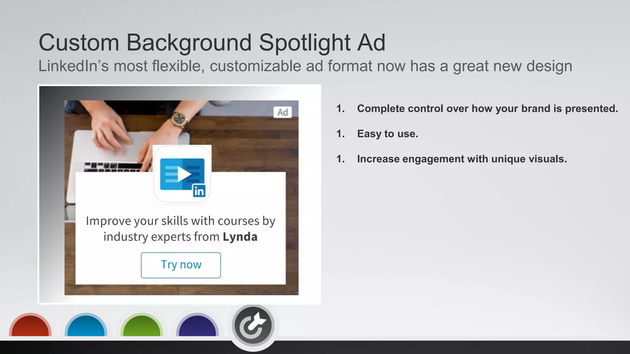 Custom Background Spotlight Ad
LinkedIn’s most flexible, customizable ad format now has a great new design
1. Complete control over how your brand is presented.
1. Easy to use.
1. Increase engagement with unique visuals.
 