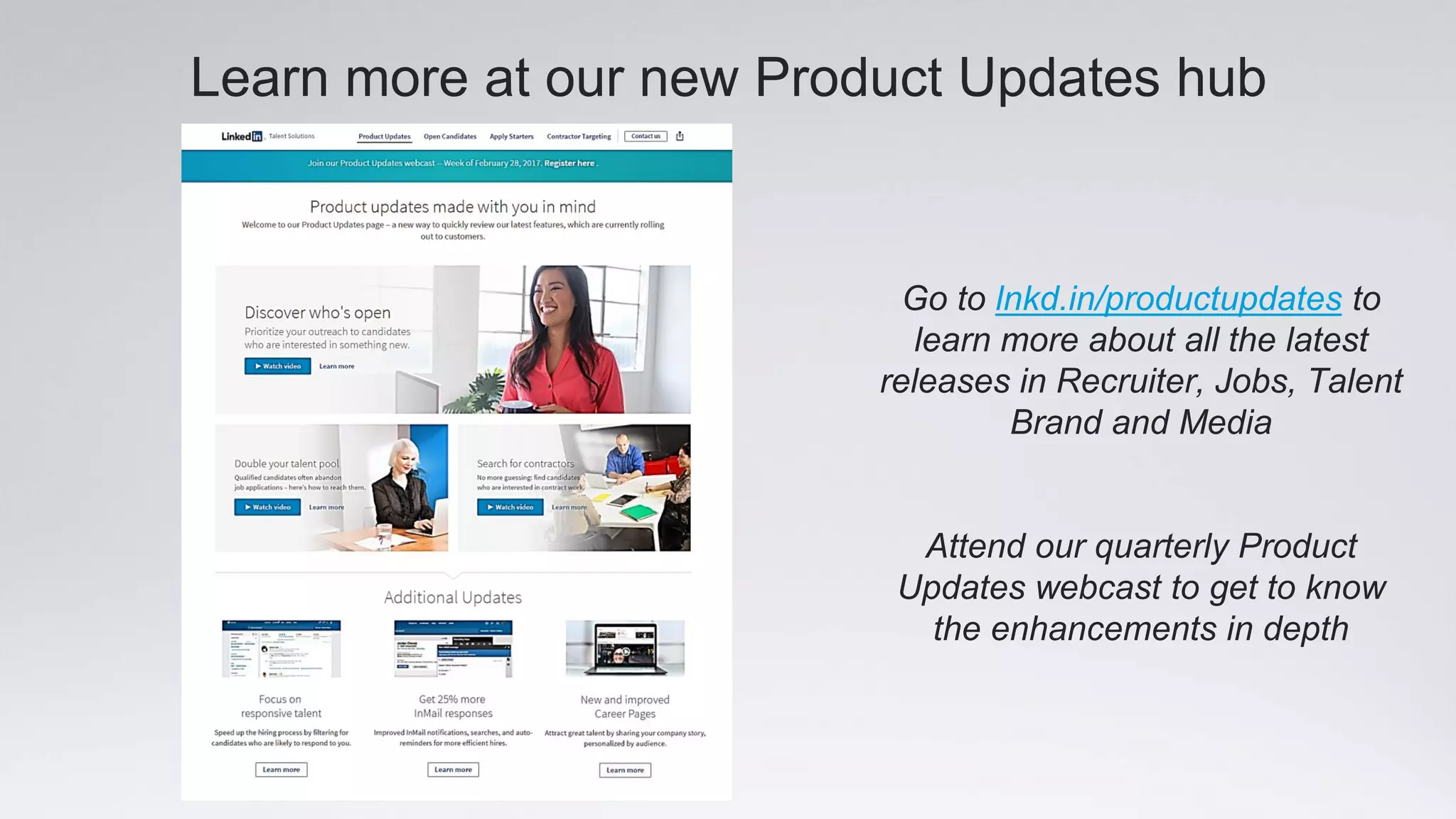 Learn more at our new Product Updates hub
Go to lnkd.in/productupdates to
learn more about all the latest
releases in Recruiter, Jobs, Talent
Brand and Media
Attend our quarterly Product
Updates webcast to get to know
the enhancements in depth
 