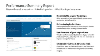 Performance Summary Report
New self-service report on LinkedIn’s product utilization & performance
Rich insights at your fingertips
Get a summary on how your LinkedIn products are
performing with a few clicks
Drive strategic decisions
Get insights into the influenced hires and your overall
talent flows to drive strategic conversations
Get the most of your LI products
View the performance and utilization of your LinkedIn
products (InMails, Jobs, etc) with tips and resources to
improve your performance
Empower your team to take action
Coach your team on their performance and give them
direct access to the report so they can also learn key
insights.
 