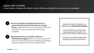 Apply with LinkedIn
A new version of Apply with LinkedIn, which offers new benefits to you and to your candidates
Anyone who begins the application process is
automatically surfaced in Recruiter as an Apply
Starter. Apply Starters are 4x more likely to respond to
an InMail from your company than the average
candidate.
Applicants that have a LinkedIn Profile are
automatically logged-in. We’ve removed a step in the
process, improving the flow for candidates and helping
customers capture more of their website traffic.
1
2
Apply with LinkedIn is offered as an
integration with preferred ATS partners.
To learn whether your ATS provider
supports Apply with LinkedIn, visit:
business.linkedin.com/talent-solutions/ats-partners
Or talk to your LinkedIn Relationship
Manager or ATS Account Executive
 