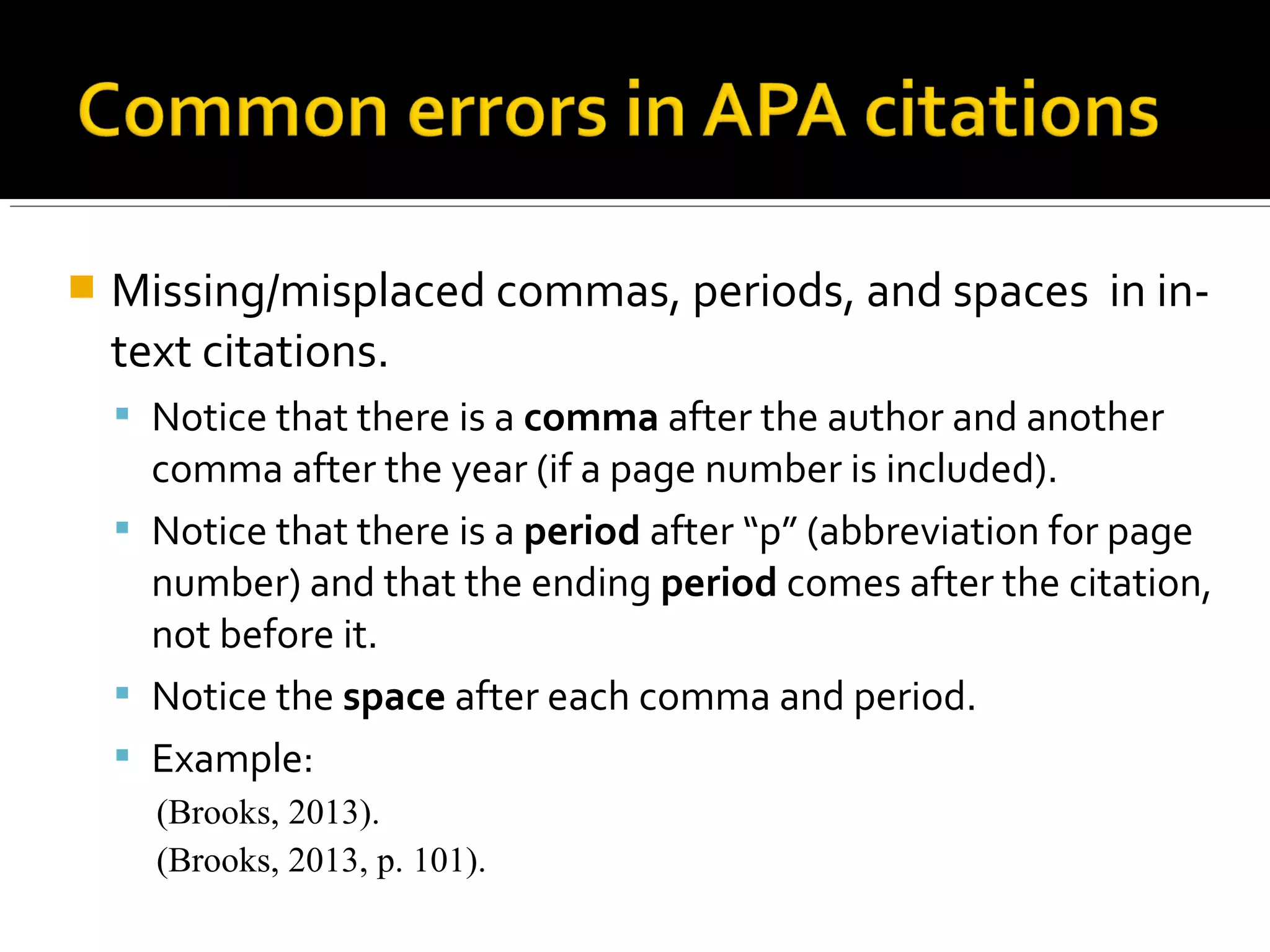  Improper formatting for quotes
 To avoid plagiarism, it is essential to include page
numbers for quoted material as well as including
quotation marks around the quoted words.
 The ending quotation marks always go before the
parenthetical citation.
 Non-APA Errors Relating to Quotes:
 Overuse of quotes. ROUGH rule of thumb - typically
no more than one quote per page
 Unneeded quotes. Quoting should be reserved for
statements/phrases that are eloquently stated or
unique. If there is nothing particularly special about
how something is worded, paraphrase.
 