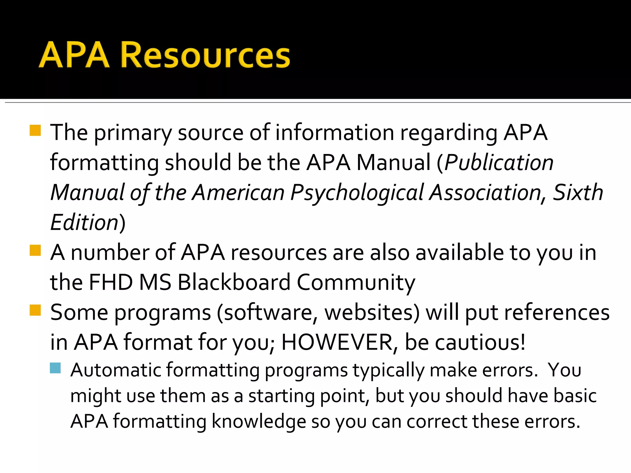  The primary source of information regarding APA
formatting should be the APA Manual (Publication
Manual of the American Psychological Association, Sixth
Edition)
 A number of APA resources are also available to you in
the FHD MS Blackboard Community
 Some programs (software, websites) will put references
in APA format for you; HOWEVER, be cautious!
 Automatic formatting programs typically make errors. You
might use them as a starting point, but you should have basic
APA formatting knowledge so you can correct these errors.
 