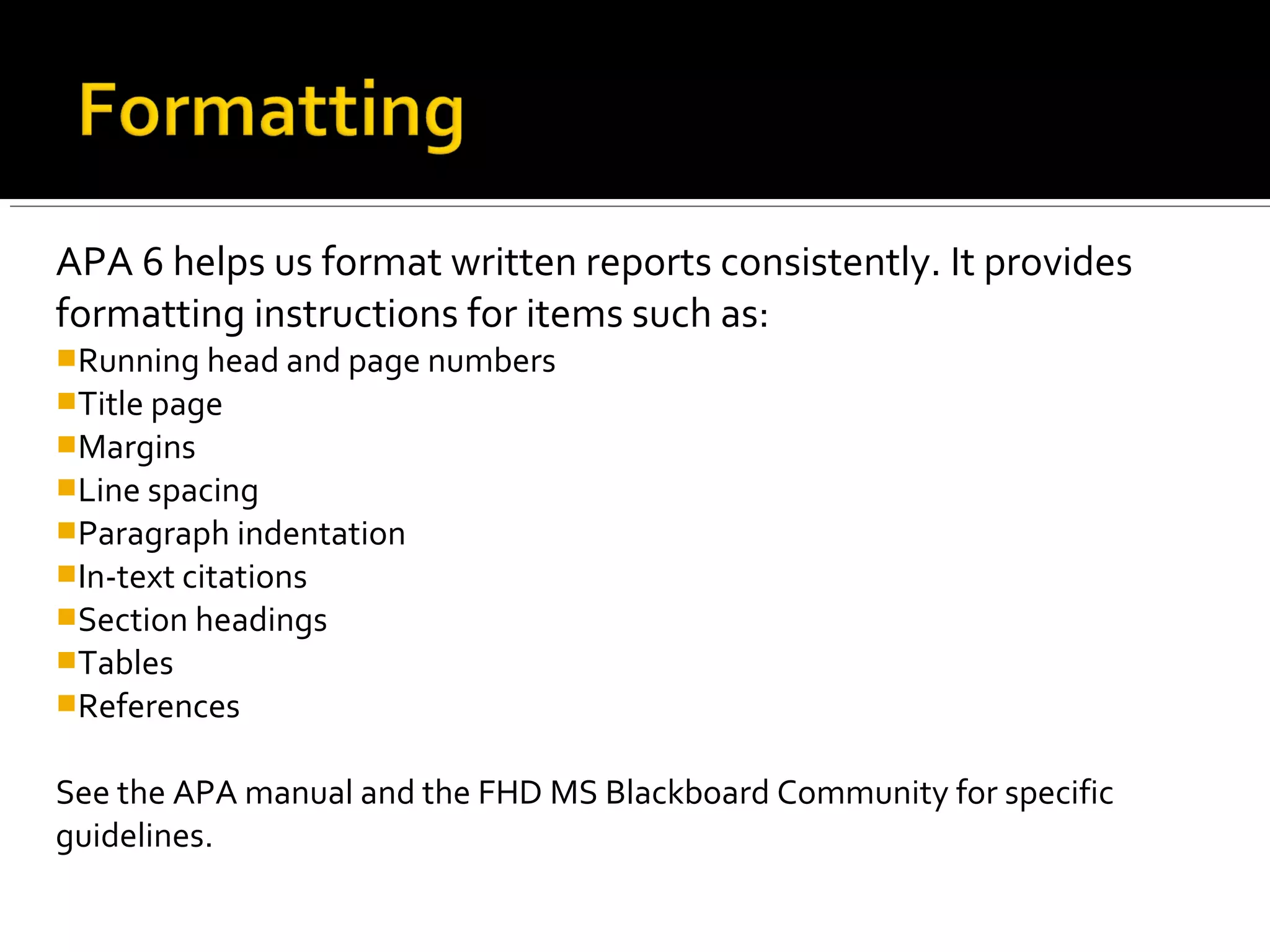 APA 6 helps us format written reports consistently. It provides
formatting instructions for items such as:
 Running head and page numbers
 Title page
 Margins
 Line spacing
 Paragraph indentation
 In-text citations
 Section headings
 Tables
 References
See the APA manual and the FHD MS Blackboard Community for specific
guidelines.
 