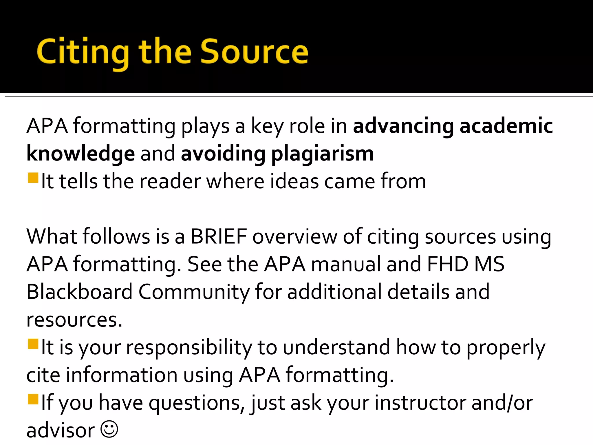 APA formatting plays a key role in advancing academic
knowledge and avoiding plagiarism
 It tells the reader where ideas came from
What follows is a BRIEF overview of citing sources using
APA formatting. See the APA manual and FHD MS
Blackboard Community for additional details and
resources.
 It is your responsibility to understand how to properly
cite information using APA formatting.
 If you have questions, just ask your instructor and/or
advisor 
 