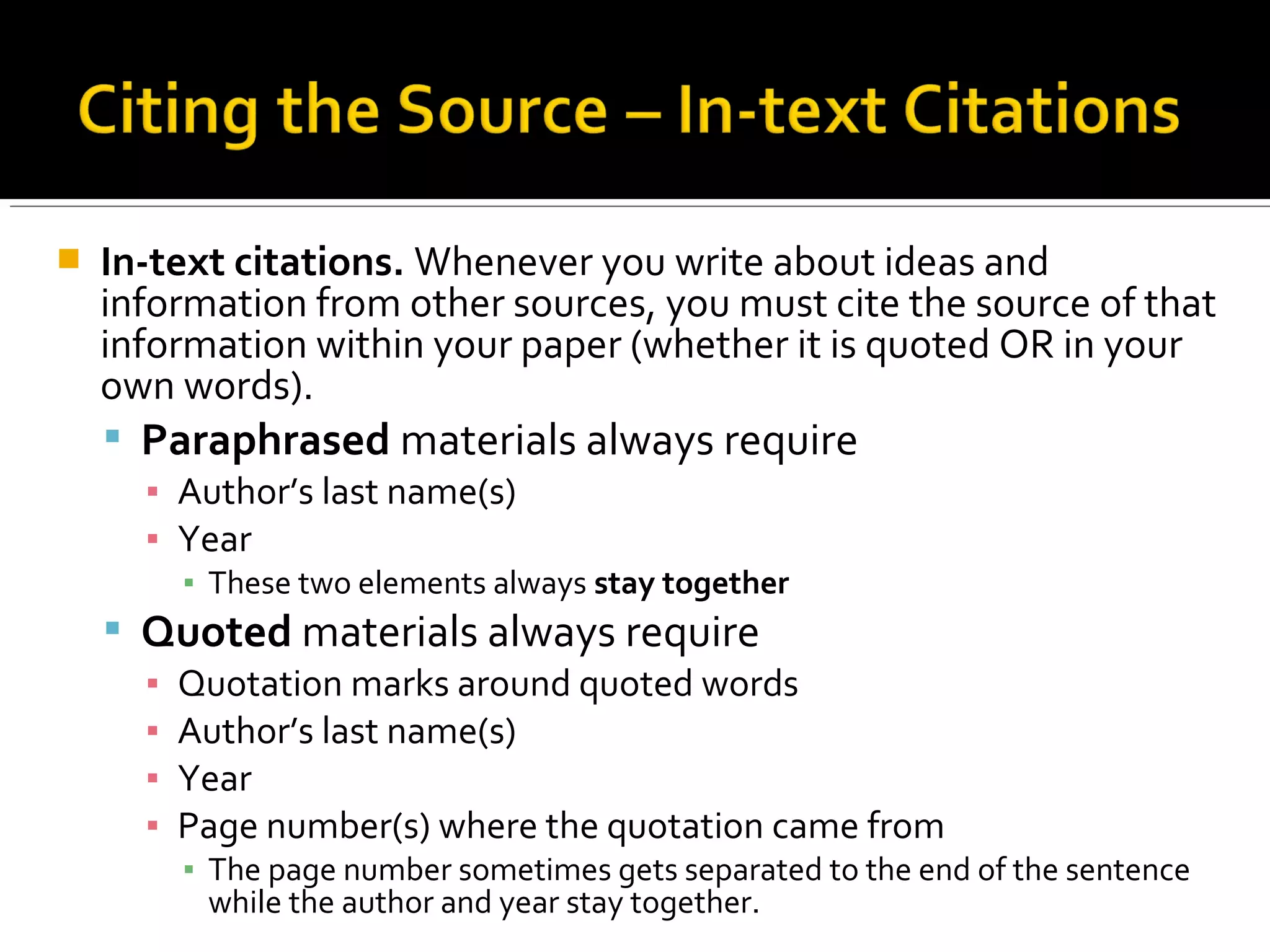  In-text citations. Whenever you write about ideas and
information from other sources, you must cite the source of that
information within your paper (whether it is quoted OR in your
own words).
 Paraphrased materials always require
▪ Author’s last name(s)
▪ Year
▪ These two elements always stay together
 Quoted materials always require
▪ Quotation marks around quoted words
▪ Author’s last name(s)
▪ Year
▪ Page number(s) where the quotation came from
▪ The page number sometimes gets separated to the end of the sentence
while the author and year stay together.
 